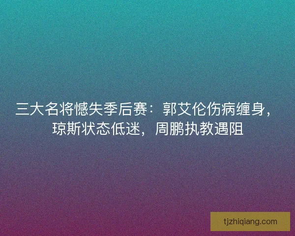 三大名将憾失季后赛：郭艾伦伤病缠身，琼斯状态低迷，周鹏执教遇阻