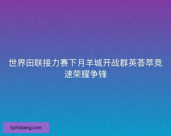 世界田联接力赛下月羊城开战群英荟萃竞速荣耀争锋 世界田联接力赛下月羊城开战群英荟萃竞速荣耀争锋