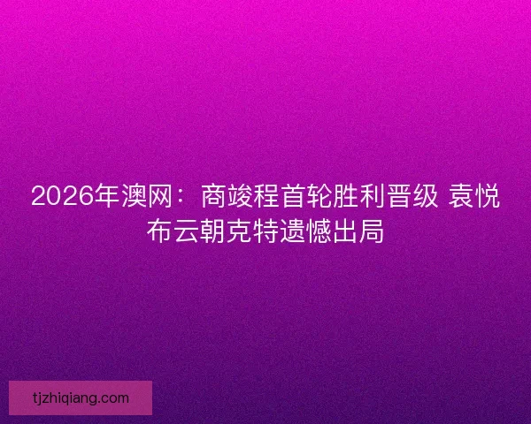 2026年澳网：商竣程首轮胜利晋级 袁悦布云朝克特遗憾出局