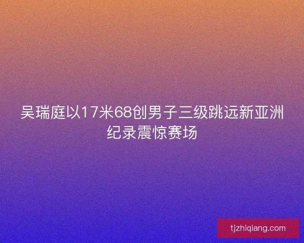 吴瑞庭以17米68创男子三级跳远新亚洲纪录震惊赛场