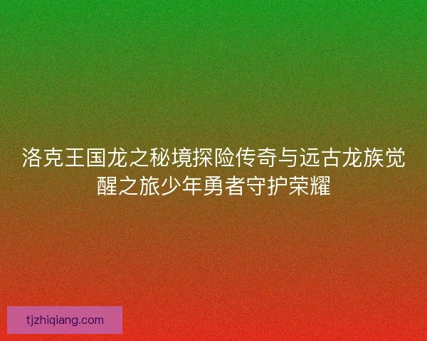 洛克王国龙之秘境探险传奇与远古龙族觉醒之旅少年勇者守护荣耀 洛克王国龙之秘境探险传奇与远古龙族觉醒之旅少年勇者守护荣耀