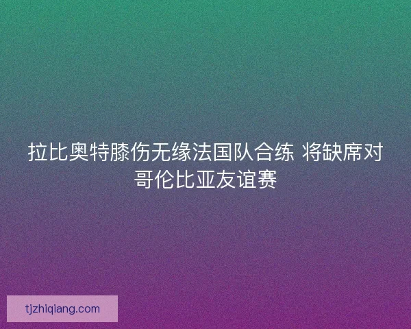 拉比奥特膝伤无缘法国队合练 将缺席对哥伦比亚友谊赛 拉比奥特膝伤无缘法国队合练 将缺席对哥伦比亚友谊赛