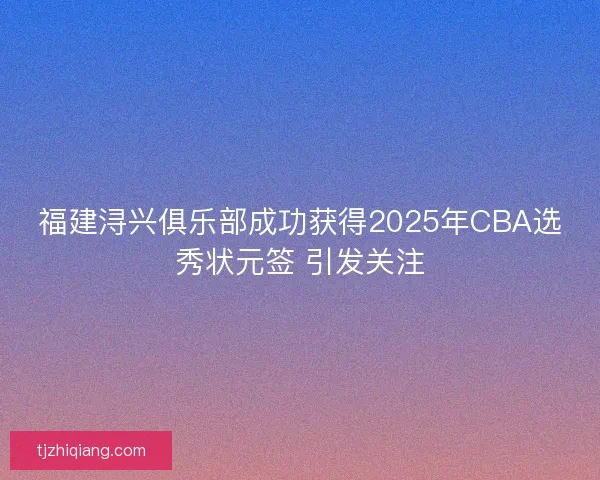 福建浔兴俱乐部成功获得2025年CBA选秀状元签 引发关注
