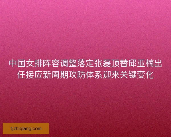 中国女排阵容调整落定张磊顶替邱亚楠出任接应新周期攻防体系迎来关键变化 中国女排阵容调整落定张磊顶替邱亚楠出任接应新周期攻防体系迎来关键变化