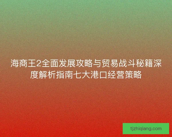海商王2全面发展攻略与贸易战斗秘籍深度解析指南七大港口经营策略