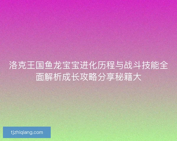 洛克王国鱼龙宝宝进化历程与战斗技能全面解析成长攻略分享秘籍大 洛克王国鱼龙宝宝进化历程与战斗技能全面解析成长攻略分享秘籍大