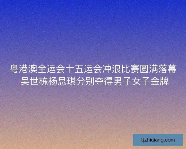 粤港澳全运会十五运会冲浪比赛圆满落幕 吴世栋杨思琪分别夺得男子女子金牌