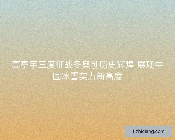 高亭宇三度征战冬奥创历史辉煌 展现中国冰雪实力新高度 高亭宇三度征战冬奥创历史辉煌 展现中国冰雪实力新高度