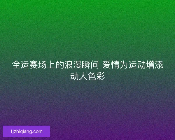 全运赛场上的浪漫瞬间 爱情为运动增添动人色彩 全运赛场上的浪漫瞬间 爱情为运动增添动人色彩