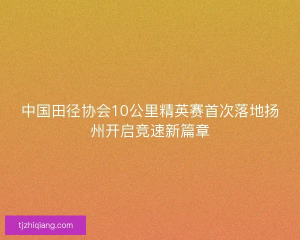中国田径协会10公里精英赛首次落地扬州开启竞速新篇章 中国田径协会10公里精英赛首次落地扬州开启竞速新篇章