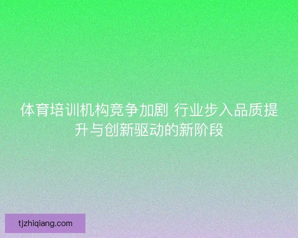体育培训机构竞争加剧 行业步入品质提升与创新驱动的新阶段 体育培训机构竞争加剧 行业步入品质提升与创新驱动的新阶段