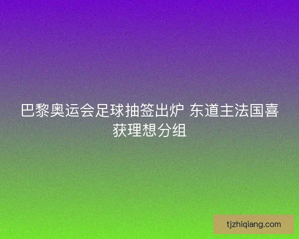 巴黎奥运会足球抽签出炉 东道主法国喜获理想分组 巴黎奥运会足球抽签出炉 东道主法国喜获理想分组